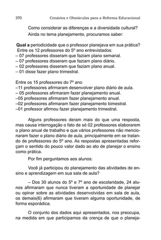 370              Cenários e Obstáculos para a Reforma Educacional

      Como considerar as diferenças e a diversidade cultural?
      Ainda no tema planejamento, procuramos saber:

Qual a periodicidade que o professor planejava em sua prática?
 Entre os 12 professores do 5º ano entrevistados:
– 07 professores disseram que faziam plano semanal.
– 07 professores disseram que faziam plano diário.
– 02 professores disseram que faziam plano anual.
– 01 disse fazer plano trimestral.

Entre os 15 professores do 7º ano
–11 professores afirmaram desenvolver plano diário de aula.
– 05 professores afirmaram fazer planejamento anual.
–05 professores afirmaram fazer planejamento anual.
–02 professores afirmaram fazer planejamento bimestral.
–01 professor afirmou fazer planejamento trimestral.

      Alguns professores deram mais do que uma resposta,
mas causa interrogação o fato de só 02 professores elaborarem
o plano anual de trabalho e que vários professores não mencio-
naram fazer o plano diário de aula, principalmente em se tratan-
do de professores do 5º ano. As respostas apresentadas refor-
çam o sentido do pouco valor dado ao ato de planejar o ensino
como prática.
      Por fim perguntamos aos alunos:

       Você já participou do planejamento das atividades de en-
sino e aprendizagem em sua sala de aula?

      – Dos 30 alunos do 5º e 7º ano de escolaridade, 24 alu-
nos afirmaram que nunca tiveram a oportunidade de planejar
ou opinar sobre as atividades desenvolvidas em sala de aula,
os demais(6) afirmaram que tiveram alguma oportunidade, de
forma esporádica.

     O conjunto dos dados aqui apresentados, nos preocupa,
na medida em que participamos da crença de que o planeja-
 