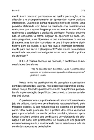 Parte III                                                           371

mento é um processo permanente, no qual a preparação, a re-
alização e o acompanhamento se apresentam como práticas
interligadas. Quando se pensa no planejamento do ensino, uma
previsão elaborada com base na realidade cria possibilidades
reais para que a aprendizagem possa acontecer e sem dúvida
realimenta e aperfeiçoa a prática do professor. Planejar envolve
não só considerar a forma singular de aprender de cada um,
suas perguntas, suas hipóteses, o que efetivamente os alunos
já sabem, mas também considerar o que é importante e signi-
ficativo para os alunos, o que nos leva a interrogar constante-
mente para que serve o planejamento? Mas diante da realidade
encontrada nos sentimos instigados saber como se dá a prática
do professor?

      3.1.2. A Prática docente, as políticas, o contexto e as ne-
cessidades dos alunos
                “não há docência sem discência...”, pois “...quem ensina
                aprende ao ensinar e quem aprende ensina ao aprender”
                (FREIRE, 1996)


       Neste tema os participantes da pesquisa expressaram
sentidos construídos, valores, mas sobretudo esperança de mu-
dança no que fazer dos professores diante das políticas, propos-
tas de implementação de políticas, do contexto e das necessida-
des dos alunos.
       O professor em sua prática tem sido sistematicamente ob-
jeto de críticas, sendo em geral bastante responsabilizado pelo
fracasso escolar. O ato reducionista de escolha do professor
como vilão deste processo, faz a política dos olhos vendados
para a precariedade da escola pública brasileira, isto sem apro-
fundar a cultura política que do discurso de valorização da edu-
cação e do papel dos professores, se estabelece em geral um
enorme fosso que cria a realidade de baixos salários e a falta de
condições adequadas de trabalho.
 