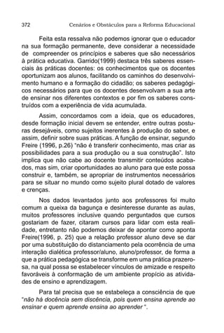 372              Cenários e Obstáculos para a Reforma Educacional

       Feita esta ressalva não podemos ignorar que o educador
na sua formação permanente, deve considerar a necessidade
de compreender os princípios e saberes que são necessários
à prática educativa. Garrido(1999) destaca três saberes essen-
ciais às práticas docentes: os conhecimentos que os docentes
oportunizam aos alunos, facilitando os caminhos do desenvolvi-
mento humano e a formação do cidadão; os saberes pedagógi-
cos necessários para que os docentes desenvolvam a sua arte
de ensinar nos diferentes contextos e por fim os saberes cons-
truídos com a experiência de vida acumulada.
       Assim, concordamos com a ideia, que os educadores,
desde formação inicial devem se entender, entre outras postu-
ras desejáveis, como sujeitos inerentes à produção do saber, e
assim, definir sobre suas práticas. A função de ensinar, segundo
Freire (1996, p.26) “não é transferir conhecimento, mas criar as
possibilidades para a sua produção ou a sua construção”. Isto
implica que não cabe ao docente transmitir conteúdos acaba-
dos, mas sim, criar oportunidades ao aluno para que este possa
construir e, também, se apropriar de instrumentos necessários
para se situar no mundo como sujeito plural dotado de valores
e crenças.
       Nos dados levantados junto aos professores foi muito
comum a queixa da bagunça e desinteresse durante as aulas,
muitos professores inclusive quando perguntados que cursos
gostariam de fazer, citaram cursos para lidar com esta reali-
dade, entretanto não podemos deixar de apontar como aponta
Freire(1996, p. 25) que a relação professor aluno deve se dar
por uma substituição do distanciamento pela ocorrência de uma
interação dialética professor/aluno, aluno/professor, de forma a
que a prática pedagógica se transforme em uma prática prazero-
sa, na qual possa se estabelecer vínculos de amizade e respeito
favoráveis à conformação de um ambiente propício as ativida-
des de ensino e aprendizagem.
      Para tal precisa que se estabeleça a consciência de que
“não há docência sem discência, pois quem ensina aprende ao
ensinar e quem aprende ensina ao aprender “.
 