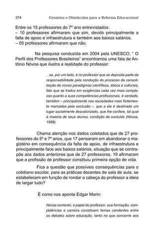 374              Cenários e Obstáculos para a Reforma Educacional

Entre os 15 professores do 7º ano entrevistados:
– 10 professores afirmaram que sim, devido principalmente a
falta de apoio e infraestrutura e também aos baixos salários.
– 05 professores afirmaram que não.

           Na pesquisa conduzida em 2004 pela UNESCO, “ O
Perfil dos Professores Brasileiros” encontramos uma fala de An-
tônio Nóvoa que ilustra a realidade do professor:

               ...se, por um lado, é no professor que se deposita parte da
               responsabilidade pela condução do processo de consoli-
               dação de novos paradigmas científicos, éticos e culturais,
               fato que se traduz em exigências cada vez mais comple-
               xas quanto a suas competências profissionais, é verdade,
               também – principalmente nas sociedades mais fortemen-
               te marcadas pela exclusão –, que a ele é destinado um
               lugar socialmente desvalorizado, que lhe confere, tal qual
               à maioria de seus alunos, condição de excluído (Nóvoa,
               1999).


           Chama atenção nos dados coletados que de 27 pro-
fessores do 5º e 7º anos, que 17 pensaram em abandonar o ma-
gistério em consequência da falta de apoio, de infraestrutura e
principalmente face aos baixos salários, situação que se contra-
põe aos dados anteriores que de 27 professores, 19 afirmaram
que a profissão de professor constituiu primeira opção de vida.
           Fica a questão que possíveis consequências para o
cotidiano escolar, para as práticas docentes de sala de aula, se
estabelecem em função de rondar a cabeça do professor a ideia
de largar tudo?

           É como nos aponta Edgar Morin:

               Nesse contexto, o papel do professor, sua formação, com-
               petências e carreira constituem temas candentes entre
               os debates sobre educação, tanto no que concerne aos
 