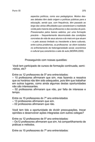 Parte III                                                             375

                aspectos políticos, como aos pedagógicos. Muitos des-
                ses debates têm dado origem a políticas públicas para a
                educação, sendo que, com frequência, têm passado ao
                largo das várias dificuldades que caracterizam a realidade
                vivida pela maioria dos professores e das escolas do país.
                Pressionados pelos baixos salários, por uma formação
                precária – frequentemente desvinculada das condições
                concretas de vida de seus alunos e do meio em que atuam
                – e pelo acesso limitado ou inexistente a bens culturais,
                entre outros problemas, os professores se vêem isolados
                no enfrentamento da heterogeneidade social, econômica
                e cultural que,caracteriza a sala de aula (MORIN,2000).



            Prosseguindo com nossas questões:

Você tem participado de cursos de formação continuada, semi-
nários, etc?

Entre os 12 professores de 5º ano entrevistados:
– 10 professores afirmaram que sim, mas fazendo a ressalva
que os horários não têm sido adequados, pois têm que trabalhar
em outros lugares, como ainda algumas destas oportunidades
não são interessantes.
– 02 professores afirmaram que não, por falta de interesse e
tempo.

Entre os 15 professores do 7º ano entrevistados
– 13 professores afirmaram que sim.
– 02 professores afirmaram que não.

Você tem tido a oportunidade de dividir preocupações, trocar
opiniões e desenvolver ações integradas com outros colegas?

Entre os 12 professores de 5º ano entrevistados:
– Os12 professores afirmaram que sim, há compartilhamento de
práticas e métodos.

Entre os 15 professores do 7º ano entrevistados:
 