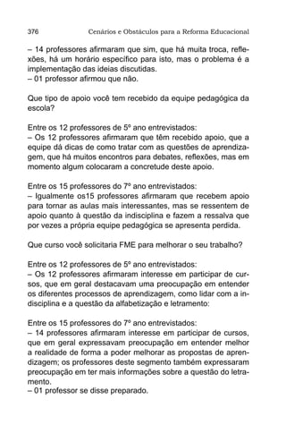 376             Cenários e Obstáculos para a Reforma Educacional

– 14 professores afirmaram que sim, que há muita troca, refle-
xões, há um horário específico para isto, mas o problema é a
implementação das ideias discutidas.
– 01 professor afirmou que não.

Que tipo de apoio você tem recebido da equipe pedagógica da
escola?

Entre os 12 professores de 5º ano entrevistados:
– Os 12 professores afirmaram que têm recebido apoio, que a
equipe dá dicas de como tratar com as questões de aprendiza-
gem, que há muitos encontros para debates, reflexões, mas em
momento algum colocaram a concretude deste apoio.

Entre os 15 professores do 7º ano entrevistados:
– Igualmente os15 professores afirmaram que recebem apoio
para tornar as aulas mais interessantes, mas se ressentem de
apoio quanto à questão da indisciplina e fazem a ressalva que
por vezes a própria equipe pedagógica se apresenta perdida.

Que curso você solicitaria FME para melhorar o seu trabalho?

Entre os 12 professores de 5º ano entrevistados:
– Os 12 professores afirmaram interesse em participar de cur-
sos, que em geral destacavam uma preocupação em entender
os diferentes processos de aprendizagem, como lidar com a in-
disciplina e a questão da alfabetização e letramento:

Entre os 15 professores do 7º ano entrevistados:
– 14 professores afirmaram interesse em participar de cursos,
que em geral expressavam preocupação em entender melhor
a realidade de forma a poder melhorar as propostas de apren-
dizagem; os professores deste segmento também expressaram
preocupação em ter mais informações sobre a questão do letra-
mento.
– 01 professor se disse preparado.
 
