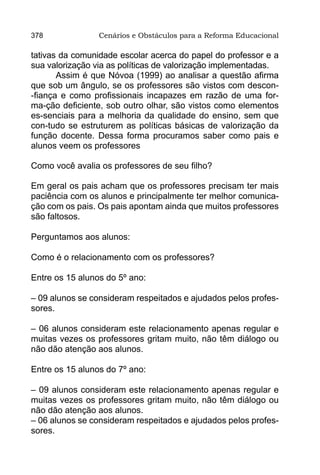 378              Cenários e Obstáculos para a Reforma Educacional

tativas da comunidade escolar acerca do papel do professor e a
sua valorização via as políticas de valorização implementadas.
       Assim é que Nóvoa (1999) ao analisar a questão afirma
que sob um ângulo, se os professores são vistos com descon-
-fiança e como profissionais incapazes em razão de uma for-
ma-ção deficiente, sob outro olhar, são vistos como elementos
es-senciais para a melhoria da qualidade do ensino, sem que
con-tudo se estruturem as políticas básicas de valorização da
função docente. Dessa forma procuramos saber como pais e
alunos veem os professores

Como você avalia os professores de seu filho?

Em geral os pais acham que os professores precisam ter mais
paciência com os alunos e principalmente ter melhor comunica-
ção com os pais. Os pais apontam ainda que muitos professores
são faltosos.

Perguntamos aos alunos:

Como é o relacionamento com os professores?

Entre os 15 alunos do 5º ano:

– 09 alunos se consideram respeitados e ajudados pelos profes-
sores.

– 06 alunos consideram este relacionamento apenas regular e
muitas vezes os professores gritam muito, não têm diálogo ou
não dão atenção aos alunos.

Entre os 15 alunos do 7º ano:

– 09 alunos consideram este relacionamento apenas regular e
muitas vezes os professores gritam muito, não têm diálogo ou
não dão atenção aos alunos.
– 06 alunos se consideram respeitados e ajudados pelos profes-
sores.
 