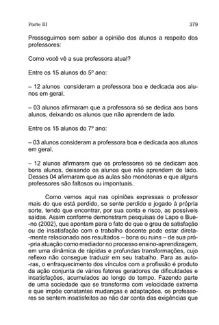 Parte III                                                  379

Prosseguimos sem saber a opinião dos alunos a respeito dos
professores:

Como você vê a sua professora atual?

Entre os 15 alunos do 5º ano:

– 12 alunos consideram a professora boa e dedicada aos alu-
nos em geral.

– 03 alunos afirmaram que a professora só se dedica aos bons
alunos, deixando os alunos que não aprendem de lado.

Entre os 15 alunos do 7º ano:

– 03 alunos consideram a professora boa e dedicada aos alunos
em geral.

– 12 alunos afirmaram que os professores só se dedicam aos
bons alunos, deixando os alunos que não aprendem de lado.
Desses 04 afirmaram que as aulas são monótonas e que alguns
professores são faltosos ou impontuais.

       Como vemos aqui nas opiniões expressas o professor
mais do que está perdido, se sente perdido e jogado à própria
sorte, tendo que encontrar, por sua conta e risco, as possíveis
saídas. Assim conforme demonstram pesquisas de Lapo e Bue-
-no (2002), que apontam para o fato de que o grau de satisfação
ou de insatisfação com o trabalho docente pode estar direta-
-mente relacionado aos resultados – bons ou ruins – de sua pró-
-pria atuação como mediador no processo ensino-aprendizagem,
em uma dinâmica de rápidas e profundas transformações, cujo
reflexo não consegue traduzir em seu trabalho. Para as auto-
-ras, o enfraquecimento dos vínculos com a profissão é produto
da ação conjunta de vários fatores geradores de dificuldades e
insatisfações, acumulados ao longo do tempo. Fazendo parte
de uma sociedade que se transforma com velocidade extrema
e que impõe constantes mudanças e adaptações, os professo-
res se sentem insatisfeitos ao não dar conta das exigências que
 
