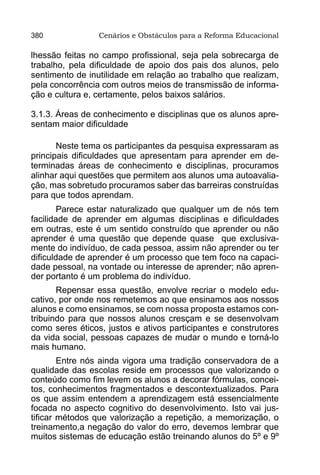 380              Cenários e Obstáculos para a Reforma Educacional

lhessão feitas no campo profissional, seja pela sobrecarga de
trabalho, pela dificuldade de apoio dos pais dos alunos, pelo
sentimento de inutilidade em relação ao trabalho que realizam,
pela concorrência com outros meios de transmissão de informa-
ção e cultura e, certamente, pelos baixos salários.

3.1.3. Áreas de conhecimento e disciplinas que os alunos apre-
sentam maior dificuldade

       Neste tema os participantes da pesquisa expressaram as
principais dificuldades que apresentam para aprender em de-
terminadas áreas de conhecimento e disciplinas, procuramos
alinhar aqui questões que permitem aos alunos uma autoavalia-
ção, mas sobretudo procuramos saber das barreiras construídas
para que todos aprendam.
        Parece estar naturalizado que qualquer um de nós tem
facilidade de aprender em algumas disciplinas e dificuldades
em outras, este é um sentido construído que aprender ou não
aprender é uma questão que depende quase que exclusiva-
mente do indivíduo, de cada pessoa, assim não aprender ou ter
dificuldade de aprender é um processo que tem foco na capaci-
dade pessoal, na vontade ou interesse de aprender; não apren-
der portanto é um problema do indivíduo.
       Repensar essa questão, envolve recriar o modelo edu-
cativo, por onde nos remetemos ao que ensinamos aos nossos
alunos e como ensinamos, se com nossa proposta estamos con-
tribuindo para que nossos alunos cresçam e se desenvolvam
como seres éticos, justos e ativos participantes e construtores
da vida social, pessoas capazes de mudar o mundo e torná-lo
mais humano.
        Entre nós ainda vigora uma tradição conservadora de a
qualidade das escolas reside em processos que valorizando o
conteúdo como fim levem os alunos a decorar fórmulas, concei-
tos, conhecimentos fragmentados e descontextualizados. Para
os que assim entendem a aprendizagem está essencialmente
focada no aspecto cognitivo do desenvolvimento. Isto vai jus-
tificar métodos que valorização a repetição, a memorização, o
treinamento,a negação do valor do erro, devemos lembrar que
muitos sistemas de educação estão treinando alunos do 5º e 9º
 