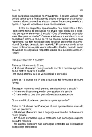 Parte III                                                    381

anos para bons resultados na Prova Brasil, é aquela visão já rota
de tão velha que a finalidade do ensino é preparar sistematica-
mente o aluno para outras etapas, desconhecendo que existe o
agora, o hoje do indivíduo e suas necessidades.
       Entre as perguntas apresentadas nas entrevistas e tam-
-bém como tema de discussão no grupo focal situou-se a ques-
-tão por que o aluno vem à escola? Que dificuldades ou proble-
-mas têm para aprender? Quanto a leitura e a escrita como se
considera? Como o aluno se vê na escola? Afinal porque ficou
reprovado? Se tem facilidade para resolver problemas matemá-
-ticos? Que tipo de apoio tem recebido? Procuramos ainda saber
como professores e pais veem estas dificuldades, quando então
obtivemos as seguintes respostas diante das questões apresen-
-tadas:

Por que você vem à escola?

Entre os 15 alunos do 5º ano
–14 alunos afirmaram que gostam da escola e querem aprender
como motivo para vir à escola
–01 aluno afirmou que só vem porque é obrigado

Entre os 15 alunos do 7º ano a questão foi formulada de outra
forma:

Em algum momento você pensou em abandonar a escola?
– 14 alunos disseram que não, pois gostam da escola
– 01 aluno disse que sim, pois não estava aprendendo

Quais as dificuldades ou problemas para aprender?

Entre os 15 alunos do 5º ano( os alunos apresentaram mais do
que um problema)
– 08 alunos afirmaram que a bagunça e o barulho na turma era
muito grande
– 07 alunos afirmaram que o professor não conseguia explicar
de outra maneira
 –05 alunos disseram não conseguir entender as explicações
dadas pela professora
 