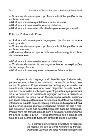 382               Cenários e Obstáculos para a Reforma Educacional

– 04 alunos disseram que o professor não tinha paciência de
explicar outra vez
– 04 alunos disseram que faltavam muito as aulas
– 04 alunos afirmaram estar sempre distraído
– 04 alunos afirmaram ter dificuldades para enxergar o quadro

Entre os 15 alunos do 7º ano

– 14 alunos afirmaram que a bagunça e o barulho na turma era
muito grande
– 08 alunos disseram que o professor não tinha paciência de
explicar outra vez
– 07 alunos afirmaram que o professor não conseguia explicar
de outra maneira

– 06 alunos afirmaram estar sempre distraídos
– 05 alunos disseram não conseguir entender as explicações
dadas pela professora
– 05 alunos afirmaram que os professores faltam muito


       A questão da bagunça e do barulho que é destacada,
parece ser um problema comum tanto na escola pública, como
na escola privada. O que chamamos de bagunça e barulho na
sala de aula, vamos tratar aqui como dispersão na sala de aula,
que ao contrário das explicações psicologizantes, que poderiam
situar o problema no sentido da agitação comum à crianças e
adolescentes, ou recair na tão famosa hiperatividade, optamos
por situar esta questão numa perspectiva da defesa do diálogo
intercultural na sala de aula. Isto significa a abertura para a troca
na diferença, que só ganha efetividade na medida em que a rela-
ção professor/ aluno não se estabeleça com base na hierarquia.
Paulo Freire em famoso diálogo com o educador estadunidense
Ira Shor(FREIRE & SHOR, 1986) argumenta que o diálogo em
sala de aula é, antes de tudo, um direito do aluno e justifica:

                 [...] o diálogo é uma espécie de postura necessária,
                 na medida em que os seres humanos se transfor-
                 mam cada vez mais em seres humanos criticamente
 