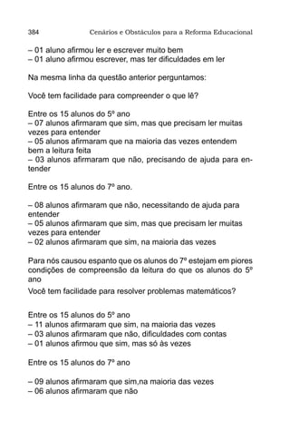 384              Cenários e Obstáculos para a Reforma Educacional

– 01 aluno afirmou ler e escrever muito bem
– 01 aluno afirmou escrever, mas ter dificuldades em ler

Na mesma linha da questão anterior perguntamos:

Você tem facilidade para compreender o que lê?

Entre os 15 alunos do 5º ano
– 07 alunos afirmaram que sim, mas que precisam ler muitas
vezes para entender
– 05 alunos afirmaram que na maioria das vezes entendem
bem a leitura feita
– 03 alunos afirmaram que não, precisando de ajuda para en-
tender

Entre os 15 alunos do 7º ano.

– 08 alunos afirmaram que não, necessitando de ajuda para
entender
– 05 alunos afirmaram que sim, mas que precisam ler muitas
vezes para entender
– 02 alunos afirmaram que sim, na maioria das vezes

Para nós causou espanto que os alunos do 7º estejam em piores
condições de compreensão da leitura do que os alunos do 5º
ano
Você tem facilidade para resolver problemas matemáticos?


Entre os 15 alunos do 5º ano
– 11 alunos afirmaram que sim, na maioria das vezes
– 03 alunos afirmaram que não, dificuldades com contas
– 01 alunos afirmou que sim, mas só às vezes

Entre os 15 alunos do 7º ano

– 09 alunos afirmaram que sim,na maioria das vezes
– 06 alunos afirmaram que não
 