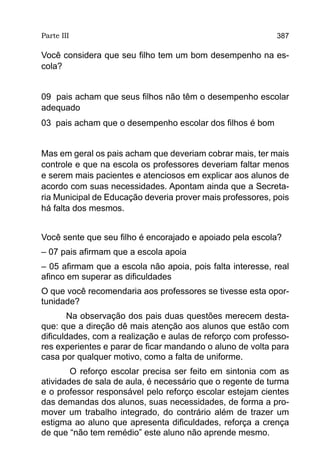 Parte III                                                  387

Você considera que seu filho tem um bom desempenho na es-
cola?


09 pais acham que seus filhos não têm o desempenho escolar
adequado
03 pais acham que o desempenho escolar dos filhos é bom


Mas em geral os pais acham que deveriam cobrar mais, ter mais
controle e que na escola os professores deveriam faltar menos
e serem mais pacientes e atenciosos em explicar aos alunos de
acordo com suas necessidades. Apontam ainda que a Secreta-
ria Municipal de Educação deveria prover mais professores, pois
há falta dos mesmos.


Você sente que seu filho é encorajado e apoiado pela escola?
– 07 pais afirmam que a escola apoia
– 05 afirmam que a escola não apoia, pois falta interesse, real
afinco em superar as dificuldades
O que você recomendaria aos professores se tivesse esta opor-
tunidade?
        Na observação dos pais duas questões merecem desta-
que: que a direção dê mais atenção aos alunos que estão com
dificuldades, com a realização e aulas de reforço com professo-
res experientes e parar de ficar mandando o aluno de volta para
casa por qualquer motivo, como a falta de uniforme.
        O reforço escolar precisa ser feito em sintonia com as
atividades de sala de aula, é necessário que o regente de turma
e o professor responsável pelo reforço escolar estejam cientes
das demandas dos alunos, suas necessidades, de forma a pro-
mover um trabalho integrado, do contrário além de trazer um
estigma ao aluno que apresenta dificuldades, reforça a crença
de que “não tem remédio” este aluno não aprende mesmo.
 