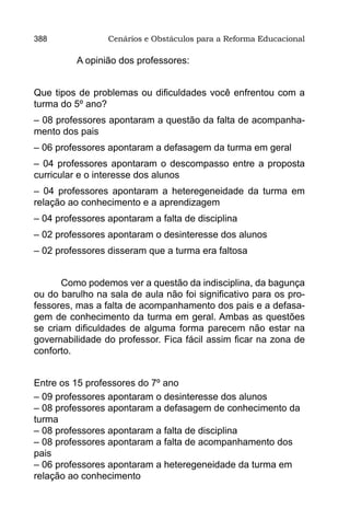 388              Cenários e Obstáculos para a Reforma Educacional

          A opinião dos professores:


Que tipos de problemas ou dificuldades você enfrentou com a
turma do 5º ano?
– 08 professores apontaram a questão da falta de acompanha-
mento dos pais
– 06 professores apontaram a defasagem da turma em geral
– 04 professores apontaram o descompasso entre a proposta
curricular e o interesse dos alunos
– 04 professores apontaram a heteregeneidade da turma em
relação ao conhecimento e a aprendizagem
– 04 professores apontaram a falta de disciplina
– 02 professores apontaram o desinteresse dos alunos
– 02 professores disseram que a turma era faltosa


       Como podemos ver a questão da indisciplina, da bagunça
ou do barulho na sala de aula não foi significativo para os pro-
fessores, mas a falta de acompanhamento dos pais e a defasa-
gem de conhecimento da turma em geral. Ambas as questões
se criam dificuldades de alguma forma parecem não estar na
governabilidade do professor. Fica fácil assim ficar na zona de
conforto.


Entre os 15 professores do 7º ano
– 09 professores apontaram o desinteresse dos alunos
– 08 professores apontaram a defasagem de conhecimento da
turma
– 08 professores apontaram a falta de disciplina
– 08 professores apontaram a falta de acompanhamento dos
pais
– 06 professores apontaram a heteregeneidade da turma em
relação ao conhecimento
 