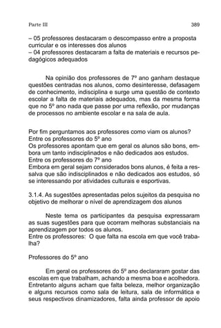 Parte III                                                  389

– 05 professores destacaram o descompasso entre a proposta
curricular e os interesses dos alunos
– 04 professores destacaram a falta de materiais e recursos pe-
dagógicos adequados


      Na opinião dos professores de 7º ano ganham destaque
questões centradas nos alunos, como desinteresse, defasagem
de conhecimento, indisciplina e surge uma questão de contexto
escolar a falta de materiais adequados, mas da mesma forma
que no 5º ano nada que passe por uma reflexão, por mudanças
de processos no ambiente escolar e na sala de aula.


Por fim perguntamos aos professores como viam os alunos?
Entre os professores do 5º ano
Os professores apontam que em geral os alunos são bons, em-
bora um tanto indisciplinados e não dedicados aos estudos.
Entre os professores do 7º ano
Embora em geral sejam considerados bons alunos, é feita a res-
salva que são indisciplinados e não dedicados aos estudos, só
se interessando por atividades culturais e esportivas.

3.1.4. As sugestões apresentadas pelos sujeitos da pesquisa no
objetivo de melhorar o nível de aprendizagem dos alunos

      Neste tema os participantes da pesquisa expressaram
as suas sugestões para que ocorram melhoras substanciais na
aprendizagem por todos os alunos.
Entre os professores: O que falta na escola em que você traba-
lha?

Professores do 5º ano

      Em geral os professores do 5º ano declararam gostar das
escolas em que trabalham, achando a mesma boa e acolhedora.
Entretanto alguns acham que falta beleza, melhor organização
e alguns recursos como sala de leitura, sala de informática e
seus respectivos dinamizadores, falta ainda professor de apoio
 