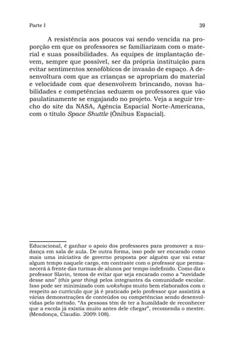 Parte I                                                             39

       A resistência aos poucos vai sendo vencida na pro-
porção em que os professores se familiarizam com o mate-
rial e suas possibilidades. As equipes de implantação de-
vem, sempre que possível, ser da própria instituição para
evitar sentimentos xenofóbicos de invasão de espaço. A de-
senvoltura com que as crianças se apropriam do material
e velocidade com que desenvolvem brincando, novas ha-
bilidades e competências seduzem os professores que vão
paulatinamente se engajando no projeto. Veja a seguir tre-
cho do site da NASA, Agência Espacial Norte-Americana,
com o título Space Shuttle (Ônibus Espacial).




Educacional, é ganhar o apoio dos professores para promover a mu-
dança em sala de aula. De outra forma, isso pode ser encarado como
mais uma iniciativa de governo proposta por alguém que vai estar
algum tempo naquele cargo, em contraste com o professor que perma-
necerá à frente das turmas de alunos por tempo indefinido. Como diz o
professor Slavin, temos de evitar que seja encarado como a “novidade
desse ano” (this year thing) pelos integrantes da comunidade escolar.
Isso pode ser minimizado com wokshops muito bem elaborados com o
respeito ao currículo que já é praticado pelo professor que assistirá a
várias demonstrações de conteúdos ou competências sendo desenvol-
vidas pelo método. “As pessoas têm de ter a humildade de reconhecer
que a escola já existia muito antes dele chegar”, recomenda o mestre.
(Mendonça, Claudio. 2009:108).
 