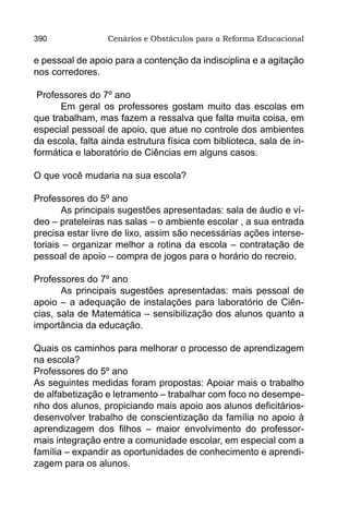 390               Cenários e Obstáculos para a Reforma Educacional

e pessoal de apoio para a contenção da indisciplina e a agitação
nos corredores.

 Professores do 7º ano
      Em geral os professores gostam muito das escolas em
que trabalham, mas fazem a ressalva que falta muita coisa, em
especial pessoal de apoio, que atue no controle dos ambientes
da escola, falta ainda estrutura física com biblioteca, sala de in-
formática e laboratório de Ciências em alguns casos.

O que você mudaria na sua escola?

Professores do 5º ano
       As principais sugestões apresentadas: sala de áudio e ví-
deo – prateleiras nas salas – o ambiente escolar , a sua entrada
precisa estar livre de lixo, assim são necessárias ações interse-
toriais – organizar melhor a rotina da escola – contratação de
pessoal de apoio – compra de jogos para o horário do recreio.

Professores do 7º ano
       As principais sugestões apresentadas: mais pessoal de
apoio – a adequação de instalações para laboratório de Ciên-
cias, sala de Matemática – sensibilização dos alunos quanto a
importância da educação.

Quais os caminhos para melhorar o processo de aprendizagem
na escola?
Professores do 5º ano
As seguintes medidas foram propostas: Apoiar mais o trabalho
de alfabetização e letramento – trabalhar com foco no desempe-
nho dos alunos, propiciando mais apoio aos alunos deficitários-
desenvolver trabalho de conscientização da família no apoio à
aprendizagem dos filhos – maior envolvimento do professor-
mais integração entre a comunidade escolar, em especial com a
família – expandir as oportunidades de conhecimento e aprendi-
zagem para os alunos.
 