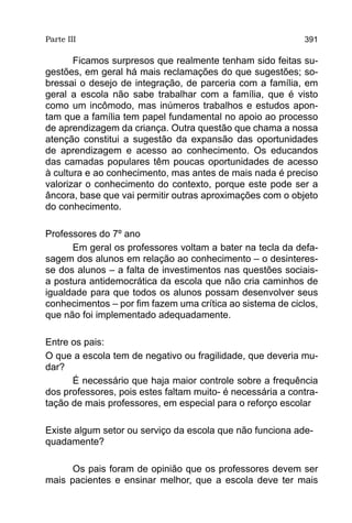 Parte III                                                   391

       Ficamos surpresos que realmente tenham sido feitas su-
gestões, em geral há mais reclamações do que sugestões; so-
bressai o desejo de integração, de parceria com a família, em
geral a escola não sabe trabalhar com a família, que é visto
como um incômodo, mas inúmeros trabalhos e estudos apon-
tam que a família tem papel fundamental no apoio ao processo
de aprendizagem da criança. Outra questão que chama a nossa
atenção constitui a sugestão da expansão das oportunidades
de aprendizagem e acesso ao conhecimento. Os educandos
das camadas populares têm poucas oportunidades de acesso
à cultura e ao conhecimento, mas antes de mais nada é preciso
valorizar o conhecimento do contexto, porque este pode ser a
âncora, base que vai permitir outras aproximações com o objeto
do conhecimento.

Professores do 7º ano
      Em geral os professores voltam a bater na tecla da defa-
sagem dos alunos em relação ao conhecimento – o desinteres-
se dos alunos – a falta de investimentos nas questões sociais-
a postura antidemocrática da escola que não cria caminhos de
igualdade para que todos os alunos possam desenvolver seus
conhecimentos – por fim fazem uma crítica ao sistema de ciclos,
que não foi implementado adequadamente.

Entre os pais:
O que a escola tem de negativo ou fragilidade, que deveria mu-
dar?
      É necessário que haja maior controle sobre a frequência
dos professores, pois estes faltam muito- é necessária a contra-
tação de mais professores, em especial para o reforço escolar

Existe algum setor ou serviço da escola que não funciona ade-
quadamente?

      Os pais foram de opinião que os professores devem ser
mais pacientes e ensinar melhor, que a escola deve ter mais
 