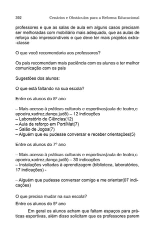 392              Cenários e Obstáculos para a Reforma Educacional

professores e que as salas de aula em alguns casos precisam
ser melhoradas com mobiliário mais adequado, que as aulas de
reforço são imprescindíveis e que deve ter mais projetos extra-
-classe

O que você recomendaria aos professores?

Os pais recomendam mais paciência com os alunos e ter melhor
comunicação com os pais

Sugestões dos alunos:

O que está faltando na sua escola?

Entre os alunos do 5º ano

– Mais acesso à práticas culturais e esportivas(aula de teatro,c
apoeira,xadrez,dança,judô) – 12 indicações
– Laboratório de Ciências(12)
– Aula de reforço em Port/Mat(7)
– Salão de Jogos(7)
– Alguém que eu pudesse conversar e receber orientações(5)

Entre os alunos do 7º ano

– Mais acesso à práticas culturais e esportivas(aula de teatro,c
apoeira,xadrez,dança,judô) – 30 indicações
– Instalações voltadas à aprendizagem (biblioteca, laboratórios,
17 indicações) -

– Alguém que pudesse conversar comigo e me orientar(07 indi-
cações)

O que precisa mudar na sua escola?
Entre os alunos do 5º ano
       Em geral os alunos acham que faltam espaços para prá-
ticas esportivas, além disso solicitam que os professores parem
 