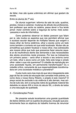 Parte III                                                   393

de faltar, mas são quase unânimes em afirmar que gostam da
escola.
Entre os alunos do 7º ano
       Os alunos sugeriram: reforma da sala de aula, quadros,
janelas, mesas e cadeiras- mudança de atitude dos professores,
tem professor que senta na cadeira, passa dever e fica lendo
jornal- maior controle sobre a bagunça da turma- mais aulas-
-passeios e aula de informática.
       Como podemos observar os dados parecem que falam
por si, são muitos os aspectos que nos permitem afirmar que
o sucesso escolar depende de múltiplos fatores que exigem o
nosso olhar de forma sistêmica, olhar a escola como um todo
como também o contexto em que está localizada. Muitas são as
armadilhas que podem focalizar o nosso olhar, mas sobressalta
aos nossos olhos que tudo que possamos fazer assume aque-
le ar de insuficiência diante das demandas e das necessidades
dos atores envolvidos neste processo. Por isso se tivéssemos
um primeiro passo – seria olhar a escola e seu entorno como
um todo, olhar o aluno como um todo- feito este longo e amplo
olhar- saber o que nós queremos? O cidadão da reprodução em
uma sociedade líquida, em permanente transformação? Ou o
cidadão crítico, consciente de sua responsabilidade transforma-
dora em uma sociedade midiática e planetária?
      Custa muito caro,mas mais do que isto é desgastante este
jogo do faz de conta da educação das camadas mais pobres, ou
como dizia o nosso Darcy Ribeiro, o projeto é este mesmo? O
preço social da exclusão e da violência é alto demais, mas aci-
ma de tudo isto, tem a conquista nobre da igualdade material tão
debatida no século XIX e início do século XX, o direito de todos
a uma educação de qualidade.

4 – Considerações Finais

       No presente estudo levantamos uma grande quantidade
de dados obtidos com os sujeitos da pesquisa, situação que pos-
teriormente face os objetivos do trabalho tivemos de renunciar
 