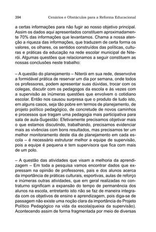 394               Cenários e Obstáculos para a Reforma Educacional

a certas informações para não fugir ao nosso objetivo principal.
Assim os dados aqui apresentados constituem aproximadamen-
te 70% das informações que levantamos. Chama a nossa aten-
ção a riqueza das informações, que traduzem de certa forma os
valores, os olhares, os sentidos construídos das políticas, cultu-
ras e práticas da educação na rede escolar municipal de Nite-
rói. Algumas questões que relacionamos a seguir constituem as
nossas conclusões neste trabalho:

– A questão do planejamento – Niterói em sua rede, desenvolve
a formidável prática de reservar um dia por semana, onde todos
os professores, podem apresentar suas dúvidas, trocar com os
colegas, discutir com os pedagogos da escola e às vezes com
a supervisão as inúmeras questões que envolvem o cotidiano
escolar. Então nos causou surpresa que o produto de tudo isto,
em alguns casos, seja tão pobre em termos de planejamento, de
projeto político pedagógico, de concretude de novos caminhos
e processos que tragam uma pedagogia mais participativa para
sala de aula-Sugestão: Efetivamente precisamos objetivar mais
o que estamos discutindo, trabalhando, precisamos evidenciar
mais as vivências com bons resultados, mas precisamos ter um
melhor monitoramento deste dia de planejamento em cada es-
cola – é necessário estruturar melhor a equipe de supervisão,
pois a equipe é pequena e tem supervisora que fica com mais
de um polo.

– A questão das atividades que visam a melhoria da aprendi-
zagem – Em toda a pesquisa vamos encontrar dados que ex-
pressam na opinião de professores, pais e dos alunos acerca
da importância de práticas culturais, esportivas, aulas de reforço
e inúmeras outras atividades, que em geral realizadas no con-
traturno significam a expansão do tempo de permanência dos
alunos na escola, entretanto isto não se faz de maneira integra-
da com os objetivos de ensino e aprendizagem, pois diga-se de
passagem não existe uma noção clara da importância do Projeto
Político Pedagógico na vida da escola(queixa da supervisão).
Acontecendo assim de forma fragmentada por meio de diversas
 