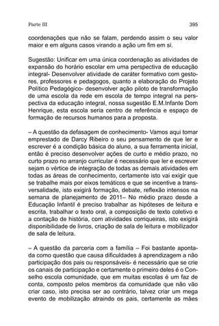 Parte III                                                      395

coordenações que não se falam, perdendo assim o seu valor
maior e em alguns casos virando a ação um fim em si.

Sugestão: Unificar em uma única coordenação as atividades de
expansão do horário escolar em uma perspectiva de educação
integral- Desenvolver atividade de caráter formativo com gesto-
res, professores e pedagogos, quanto a elaboração do Projeto
Político Pedagógico- desenvolver ação piloto de transformação
de uma escola da rede em escola de tempo integral na pers-
pectiva da educação integral, nossa sugestão E.M.Infante Dom
Henrique, esta escola seria centro de referência e espaço de
formação de recursos humanos para a proposta.

– A questão da defasagem de conhecimento- Vamos aqui tomar
emprestado de Darcy Ribeiro o seu pensamento de que ler e
escrever é a condição básica do aluno, a sua ferramenta inicial,
então é preciso desenvolver ações de curto e médio prazo, no
curto prazo no arranjo curricular é necessário que ler e escrever
sejam o vértice de integração de todas as demais atividades em
todas as áreas de conhecimento, certamente isto vai exigir que
se trabalhe mais por eixos temáticos e que se incentive a trans-
versalidade, isto exigirá formação, debate, reflexão intensos na
semana de planejamento de 2011– No médio prazo desde a
Educação Infantil é preciso trabalhar as hipóteses de leitura e
escrita, trabalhar o texto oral, a composição de texto coletivo e
a contação de história, com atividades corriqueiras, isto exigirá
disponibilidade de livros, criação de sala de leitura e mobilizador
de sala de leitura.

– A questão da parceria com a família – Foi bastante aponta-
da como questão que causa dificuldades á aprendizagem a não
participação dos pais ou responsáveis- é necessário que se crie
os canais de participação e certamente o primeiro deles é o Con-
selho escola comunidade, que em muitas escolas é um faz de
conta, composto pelos membros da comunidade que não vão
criar caso, isto precisa ser ao contrário, talvez criar um mega
evento de mobilização atraindo os pais, certamente as mães
 