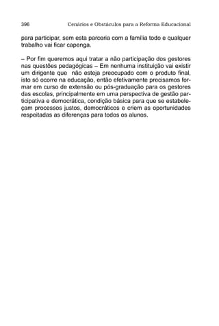 396              Cenários e Obstáculos para a Reforma Educacional

para participar, sem esta parceria com a família todo e qualquer
trabalho vai ficar capenga.

– Por fim queremos aqui tratar a não participação dos gestores
nas questões pedagógicas – Em nenhuma instituição vai existir
um dirigente que não esteja preocupado com o produto final,
isto só ocorre na educação, então efetivamente precisamos for-
mar em curso de extensão ou pós-graduação para os gestores
das escolas, principalmente em uma perspectiva de gestão par-
ticipativa e democrática, condição básica para que se estabele-
çam processos justos, democráticos e criem as oportunidades
respeitadas as diferenças para todos os alunos.
 