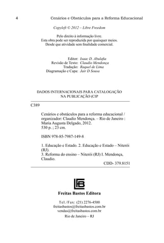 4                 Cenários e Obstáculos para a Reforma Educacional

                    Copyleft © 2012 – Libre Freedom

                       Pelo direito à informação livre.
            Esta obra pode ser reproduzida por quaisquer meios.
               Desde que atividade sem finalidade comercial.


	Editor:	               Isaac D. Abulafia
	    Revisão de Texto:	 Claudio Mendonça
	Tradução:	             Raquel de Lima
	 Diagramação e Capa:	 Jair D Sousa




       DADOS INTERNACIONAIS PARA CATALOGAÇÃO
                 NA PUBLICAÇÃO (CIP

     C389

            Cenários e obstáculos para a reforma educacional /
            organizador: Claudio Mendonça. – Rio de Janeiro :
            Maria Augusta Delgado, 2012.
            530 p. ; 23 cm.

            ISBN 978-85-7987-149-8

            1. Educação e Estado. 2. Educação e Estado – Niterói
            (RJ).
            3. Reforma do ensino – Niterói (RJ) I. Mendonça,
            Claudio.
                                                  CDD- 379.8151




                       Freitas Bastos Editora
                        Tel./Fax: (21) 2276-4500
                    freitasbastos@freitasbastos.com.br
                       vendas@freitasbastos.com.br
                            Rio de Janeiro – RJ
 