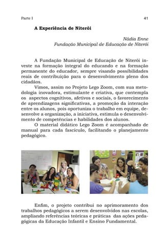 Parte I                                                   41

          A Experiência de Niterói

                                               Nádia Enne
                  Fundação Municipal de Educação de Niterói


      A Fundação Municipal de Educação de Niterói in-
veste na formação integral do educando e na formação
permanente do educador, sempre visando possibilidades
reais de contribuição para o desenvolvimento pleno dos
cidadãos.
      Vimos, assim no Projeto Lego Zoom, com sua meto-
dologia inovadora, estimulante e criativa, que contempla
os  aspectos cognitivos, afetivos e sociais, o favorecimento
de aprendizagens significativas, a promoção da interação
entre os alunos, pois oportuniza o trabalho em equipe, de-
senvolve a organização, a iniciativa, estimula o desenvolvi-
mento de competências e habilidades dos alunos.
      O material didático Lego Zoom é acompanhado de
manual para cada fascículo, facilitando o planejamento
pedagógico.




      Enfim, o projeto contribui no aprimoramento dos
trabalhos pedagógicos a serem desenvolvidos nas escolas,
ampliando referências teóricas e práticas  das ações peda-
gógicas da Educação Infantil e Ensino Fundamental.
 