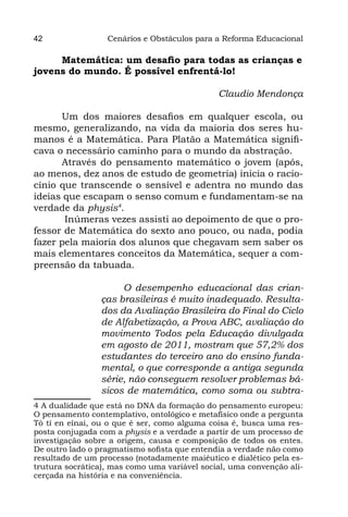 42                Cenários e Obstáculos para a Reforma Educacional

     Matemática: um desafio para todas as crianças e
jovens do mundo. É possível enfrentá-lo!

                                              Claudio Mendonça

      Um dos maiores desafios em qualquer escola, ou
mesmo, generalizando, na vida da maioria dos seres hu-
manos é a Matemática. Para Platão a Matemática signifi-
cava o necessário caminho para o mundo da abstração.
      Através do pensamento matemático o jovem (após,
ao menos, dez anos de estudo de geometria) inicia o racio-
cínio que transcende o sensível e adentra no mundo das
ideias que escapam o senso comum e fundamentam-se na
verdade da physis4.
       Inúmeras vezes assisti ao depoimento de que o pro-
fessor de Matemática do sexto ano pouco, ou nada, podia
fazer pela maioria dos alunos que chegavam sem saber os
mais elementares conceitos da Matemática, sequer a com-
preensão da tabuada.

                     O desempenho educacional das crian-
                ças brasileiras é muito inadequado. Resulta-
                dos da Avaliação Brasileira do Final do Ciclo
                de Alfabetização, a Prova ABC, avaliação do
                movimento Todos pela Educação divulgada
                em agosto de 2011, mostram que 57,2% dos
                estudantes do terceiro ano do ensino funda-
                mental, o que corresponde a antiga segunda
                série, não conseguem resolver problemas bá-
                sicos de matemática, como soma ou subtra-
4 A dualidade que está no DNA da formação do pensamento europeu:
O pensamento contemplativo, ontológico e metafísico onde a pergunta
Tò tí en eînai, ou o que é ser, como alguma coisa é, busca uma res-
posta conjugada com a physis e a verdade a partir de um processo de
investigação sobre a origem, causa e composição de todos os entes.
De outro lado o pragmatismo sofista que entendia a verdade não como
resultado de um processo (notadamente maiêutico e dialético pela es-
trutura socrática), mas como uma variável social, uma convenção ali-
cerçada na história e na conveniência.
 