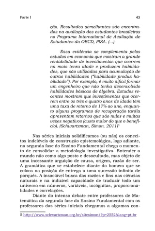 Parte I                                                    43

               ção. Resultados semelhantes são encontra-
               dos na avaliação dos estudantes brasileiros
               no Programa International de Avaliação de
               Estudantes da OECD, PISA. (...)

                      Essa evidência se complementa pelos
               estudos em economia que mostram a grande
               rentabilidade de investimentos que ocorrem
               na mais tenra idade e produzem habilida-
               des, que são utilizadas para acumulação de
               outras habilidades (“habilidade produz ha-
               bilidade”). Por exemplo, é muito difícil formar
               um engenheiro que não tenha desenvolvido
               habilidades básicas de álgebra. Estudos re-
               centes mostram que investimentos que ocor-
               rem entre os três e quatro anos de idade têm
               uma taxa de retorno de 17% ao ano, enquan-
               to alguns programas de recuperação tardia
               apresentam retornos que são nulos e muitas
               vezes negativos (custo maior do que o benefí-
               cio). (Schwartzman, Simon. 2011)5

      Nas séries iniciais solidificamos (ou não) os concei-
tos indeléveis de construção epistemológica, logo adiante,
na segunda fase do Ensino Fundamental chega o momen-
to de consolidar a metodologia investigativa. Entender o
mundo não como algo posto e desocultado, mas objeto de
uma incessante arguição de causa, origem, razão de ser.
A gramática que se estabelece diante do homem que se
coloca na posição de entrega a uma sucessão infinita de
porquês. A insaciável busca das razões e fins nas ciências
naturais e na indizível capacidade de traduzir todo um
universo em números, variáveis, incógnitas, proporciona-
lidades e correlações.
      Diante do intenso debate entre professores de Ma-
temática da segunda fase do Ensino Fundamental com os
professores das séries iniciais chegamos a algumas con-

5 http://www.schwartzman.org.br/sitesimon/?p=2552&lang=pt-br
 