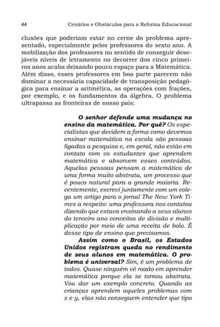44             Cenários e Obstáculos para a Reforma Educacional

clusões que poderiam estar no cerne do problema apre-
sentado, especialmente pelos professores do sexto ano. A
mobilização dos professores no sentido de conseguir dese-
jáveis níveis de letramento no decorrer dos cinco primei-
ros anos acaba deixando pouco espaço para a Matemática.
Além disso, esses professores em boa parte parecem não
dominar a necessária capacidade de transposição pedagó-
gica para ensinar a aritmética, as operações com frações,
por exemplo, e os fundamentos da álgebra. O problema
ultrapassa as fronteiras de nosso país:

                    O senhor defende uma mudança no
              ensino da matemática. Por quê? Os espe-
              cialistas que decidem a forma como devemos
              ensinar matemática na escola são pessoas
              ligadas a pesquisa e, em geral, não estão em
              contato com os estudantes que aprendem
              matemática e absorvem esses conteúdos.
              Aquelas pessoas pensam a matemática de
              uma forma muito abstrata, um processo que
              é pouco natural para a grande maioria. Re-
              centemente, escrevi juntamente com um cole-
              ga um artigo para o jornal The New York Ti-
              mes a respeito: uma professora nos contatou
              dizendo que estava ensinando a seus alunos
              do terceiro ano conceitos de divisão e multi-
              plicação por meio de uma receita de bolo. É
              desse tipo de ensino que precisamos.
                    Assim como o Brasil, os Estados
              Unidos registram queda no rendimento
              de seus alunos em matemática. O pro-
              blema é universal? Sim, é um problema de
              todos. Quase ninguém vê razão em aprender
              matemática porque ela se tornou abstrata.
              Vou dar um exemplo concreto. Quando as
              crianças aprendem aqueles problemas com
              x e y, elas não conseguem entender que tipo
 