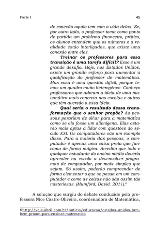 Parte I                                                    45

               de conexão aquilo tem com a vida delas. Se,
               por outro lado, o professor toma como ponto
               de partida um problema financeiro, prático,
               os alunos entendem que os números e a re-
               alidade estão interligados, que existe uma
               conexão entre eles.
                    Treinar os professores para essa
               transição é uma tarefa difícil? Esse é um
               grande desafio. Hoje, nos Estados Unidos,
               existe um grande esforço para aumentar a
               qualificação do professor de matemática.
               Mas essa é uma questão difícil, porque te-
               mos um quadro muito heterogêneo. Conheço
               professores que adoram a ideia de uma ma-
               temática mais concreta nas escolas e outros
               que têm aversão a essa ideia.
                    Qual seria o resultado dessa trans-
               formação que o senhor propõe?  As pes-
               soas parariam de olhar para a matemática
               como se ela fosse um alienígena. Elas esta-
               rão mais aptas a lidar com questões do sé-
               culo XXI. Os computadores são um exemplo
               disso. Para a maioria das pessoas, o com-
               putador é apenas uma caixa preta que fun-
               ciona de forma mágica. Acredito que todo e
               qualquer estudante do ensino médio deveria
               aprender na escola a desenvolver progra-
               mas de computador, por mais simples que
               sejam. Só assim, poderão compreender de
               forma elementar o que se passa em um com-
               putador e como as coisas não são assim tão
               misteriosas. (Mumford, David. 2011).6

      A solução que surgiu do debate conduzido pela pro-
fessora Nice Castro Oliveira, coordenadora de Matemática,

6http://veja.abril.com.br/noticia/educacao/estados-unidos-tam-
bem-penam-para-ensinar-matematica
 