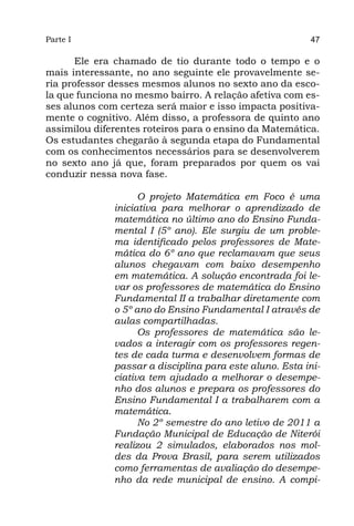 Parte I                                                  47

      Ele era chamado de tio durante todo o tempo e o
mais interessante, no ano seguinte ele provavelmente se-
ria professor desses mesmos alunos no sexto ano da esco-
la que funciona no mesmo bairro. A relação afetiva com es-
ses alunos com certeza será maior e isso impacta positiva-
mente o cognitivo. Além disso, a professora de quinto ano
assimilou diferentes roteiros para o ensino da Matemática.
Os estudantes chegarão à segunda etapa do Fundamental
com os conhecimentos necessários para se desenvolverem
no sexto ano já que, foram preparados por quem os vai
conduzir nessa nova fase.

                    O projeto Matemática em Foco é uma
              iniciativa para melhorar o aprendizado de
              matemática no último ano do Ensino Funda-
              mental I (5º ano). Ele surgiu de um proble-
              ma identificado pelos professores de Mate-
              mática do 6º ano que reclamavam que seus
              alunos chegavam com baixo desempenho
              em matemática. A solução encontrada foi le-
              var os professores de matemática do Ensino
              Fundamental II a trabalhar diretamente com
              o 5º ano do Ensino Fundamental I através de
              aulas compartilhadas.
                    Os professores de matemática são le-
              vados a interagir com os professores regen-
              tes de cada turma e desenvolvem formas de
              passar a disciplina para este aluno. Esta ini-
              ciativa tem ajudado a melhorar o desempe-
              nho dos alunos e prepara os professores do
              Ensino Fundamental I a trabalharem com a
              matemática.
                    No 2º semestre do ano letivo de 2011 a
              Fundação Municipal de Educação de Niterói
              realizou 2 simulados, elaborados nos mol-
              des da Prova Brasil, para serem utilizados
              como ferramentas de avaliação do desempe-
              nho da rede municipal de ensino. A compi-
 