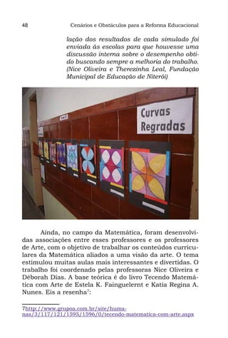 48              Cenários e Obstáculos para a Reforma Educacional

              lação dos resultados de cada simulado foi
              enviada às escolas para que houvesse uma
              discussão interna sobre o desempenho obti-
              do buscando sempre a melhoria do trabalho.
              (Nice Oliveira e Therezinha Leal, Fundação
              Municipal de Educação de Niterói)




       Ainda, no campo da Matemática, foram desenvolvi-
das associações entre esses professores e os professores
de Arte, com o objetivo de trabalhar os conteúdos curricu-
lares da Matemática aliados a uma visão da arte. O tema
estimulou muitas aulas mais interessantes e divertidas. O
trabalho foi coordenado pelas professoras Nice Oliveira e
Déborah Dias. A base teórica é do livro Tecendo Matemá-
tica com Arte de Estela K. Fainguelernt e Katia Regina A.
Nunes. Eis a resenha7:

7http://www.grupoa.com.br/site/huma-
nas/3/117/121/1595/1596/0/tecendo-matematica-com-arte.aspx
 