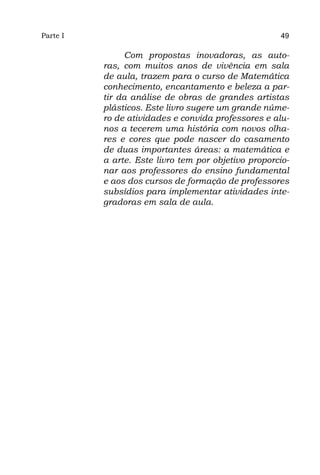 Parte I                                              49

               Com propostas inovadoras, as auto-
          ras, com muitos anos de vivência em sala
          de aula, trazem para o curso de Matemática
          conhecimento, encantamento e beleza a par-
          tir da análise de obras de grandes artistas
          plásticos. Este livro sugere um grande núme-
          ro de atividades e convida professores e alu-
          nos a tecerem uma história com novos olha-
          res e cores que pode nascer do casamento
          de duas importantes áreas: a matemática e
          a arte. Este livro tem por objetivo proporcio-
          nar aos professores do ensino fundamental
          e aos dos cursos de formação de professores
          subsídios para implementar atividades inte-
          gradoras em sala de aula.
 
