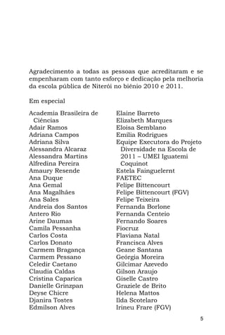 Agradecimento a todas as pessoas que acreditaram e se
empenharam com tanto esforço e dedicação pela melhoria
da escola pública de Niterói no biênio 2010 e 2011.

Em especial
Academia Brasileira de    Elaine Barreto
 Ciências                 Elizabeth Marques
Adair Ramos               Eloisa Semblano
Adriana Campos            Emília Rodrigues
Adriana Silva             Equipe Executora do Projeto
Alessandra Alcaraz          Diversidade na Escola de
Alessandra Martins          2011 – UMEI Iguatemi
Alfredina Pereira           Coquinot
Amaury Resende            Estela Fainguelernt
Ana Duque                 FAETEC
Ana Gemal                 Felipe Bittencourt
Ana Magalhães             Felipe Bittencourt (FGV)
Ana Sales                 Felipe Teixeira
Andreia dos Santos        Fernanda Borlone
Antero Rio                Fernanda Centeio
Arine Daumas              Fernando Soares
Camila Pessanha           Fiocruz
Carlos Costa              Flaviana Natal
Carlos Donato             Francisca Alves
Carmem Bragança           Geane Santana
Carmem Pessano            Geórgia Moreira
Celedir Caetano           Gilcimar Azevedo
Claudia Caldas            Gilson Araujo
Cristina Caparica         Giselle Castro
Danielle Grinzpan         Graziele de Brito
Deyse Chicre              Helena Mattos
Djanira Tostes            Ilda Scotelaro
Edmilson Alves            Irineu Frare (FGV)
                                                     5
 