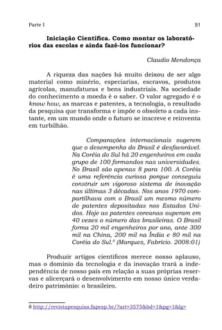 Parte I                                                      51

      Iniciação Científica. Como montar os laborató-
rios das escolas e ainda fazê-los funcionar?

                                           Claudio Mendonça

      A riqueza das nações há muito deixou de ser algo
material como minério, especiarias, escravos, produtos
agrícolas, manufaturas e bens industriais. Na sociedade
do conhecimento a moeda é o saber. O valor agregado é o
know how, as marcas e patentes, a tecnologia, o resultado
da pesquisa que transforma e impõe o obsoleto a cada ins-
tante, em um mundo onde o futuro se inscreve e reinventa
em turbilhão.

                    Comparações internacionais sugerem
               que o desempenho do Brasil é desfavorável.
               Na Coréia do Sul há 20 engenheiros em cada
               grupo de 100 formandos nas universidades.
               No Brasil são apenas 8 para 100. A Coréia
               é uma referência curiosa porque conseguiu
               construir um vigoroso sistema de inovação
               nas últimas 3 décadas. Nos anos 1970 com-
               partilhava com o Brasil um mesmo número
               de patentes depositadas nos Estados Uni-
               dos. Hoje as patentes coreanas superam em
               40 vezes o número das brasileiras. O Brasil
               forma 20 mil engenheiros por ano, ante 300
               mil na China, 200 mil na Índia e 80 mil na
               Coréia do Sul.8 (Marques, Fabrício. 2008:01)

      Produzir artigos científicos merece nosso aplauso,
mas o domínio da tecnologia e da inovação trará a inde-
pendência de nosso país em relação a suas próprias reser-
vas e alicerçará o desenvolvimento em nosso único verda-
deiro patrimônio: o brasileiro.


8 http://revistapesquisa.fapesp.br/?art=3575&bd=1&pg=1&lg=
 