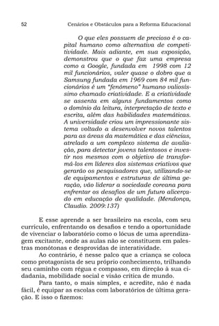 52              Cenários e Obstáculos para a Reforma Educacional

                   O que eles possuem de precioso é o ca-
              pital humano como alternativa de competi-
              tividade. Mais adiante, em sua  exposição,
              demonstrou que o que faz uma empresa
              como a  Google, fundada em 1998 com 12
              mil funcionários, valer quase o dobro que a
              Samsung fundada em 1969 com 84 mil fun-
              cionários é um “fenômeno” humano valiosís-
              simo chamado criatividade. E a criatividade
              se assenta em alguns fundamentos como
              o domínio da leitura, interpretação de texto e
              escrita, além das habilidades matemáticas.
              A universidade criou um impressionante sis-
              tema voltado a desenvolver novos talentos
              para as áreas da matemática e das ciências,
              atrelado a um complexo sistema de avalia-
              ção, para detectar jovens talentosos e inves-
              tir nos mesmos com o objetivo de transfor-
              má-los em líderes dos sistemas criativos que
              gerarão os pesquisadores que, utilizando-se
              de equipamentos e estruturas de última ge-
              ração, vão liderar a sociedade coreana para
              enfrentar os desafios de um futuro alicerça-
              do em educação de  qualidade. (Mendonça,
              Claudio. 2009:137)

        E esse aprende a ser brasileiro na escola, com seu
currículo, enfrentando os desafios e tendo a oportunidade
de vivenciar o laboratório como o lócus de uma aprendiza-
gem excitante, onde as aulas não se constituem em pales-
tras monótonas e desprovidas de interatividade.
        Ao contrário, é nesse palco que a criança se coloca
como protagonista de seu próprio conhecimento, trilhando
seu caminho com régua e compasso, em direção à sua ci-
dadania, mobilidade social e visão crítica de mundo.
        Para tanto, o mais simples, e acredite, não é nada
fácil, é equipar as escolas com laboratórios de última gera-
ção. E isso o fizemos:
 