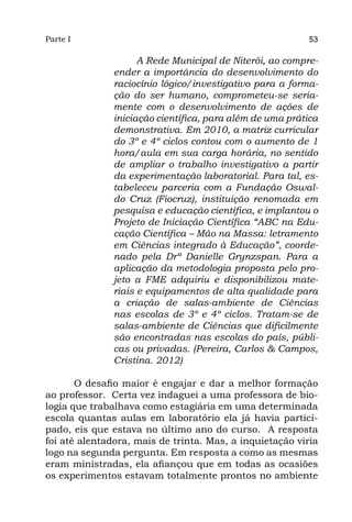 Parte I                                                   53

                    A Rede Municipal de Niterói, ao compre-
              ender a importância do desenvolvimento do
              raciocínio lógico/investigativo para a forma-
              ção do ser humano, comprometeu-se seria-
              mente com o desenvolvimento de ações de
              iniciação científica, para além de uma prática
              demonstrativa. Em 2010, a matriz curricular
              do 3º e 4º ciclos contou com o aumento de 1
              hora/aula em sua carga horária, no sentido
              de ampliar o trabalho investigativo a partir
              da experimentação laboratorial. Para tal, es-
              tabeleceu parceria com a Fundação Oswal-
              do Cruz (Fiocruz), instituição renomada em
              pesquisa e educação científica, e implantou o
              Projeto de Iniciação Científica “ABC na Edu-
              cação Científica – Mão na Massa: letramento
              em Ciências integrado à Educação”, coorde-
              nado pela Drª Danielle Grynzspan. Para a
              aplicação da metodologia proposta pelo pro-
              jeto a FME adquiriu e disponibilizou mate-
              riais e equipamentos de alta qualidade para
              a criação de salas-ambiente de Ciências
              nas escolas de 3º e 4º ciclos. Tratam-se de
              salas-ambiente de Ciências que dificilmente
              são encontradas nas escolas do país, públi-
              cas ou privadas. (Pereira, Carlos & Campos,
              Cristina. 2012)

       O desafio maior é engajar e dar a melhor formação
ao professor. Certa vez indaguei a uma professora de bio-
logia que trabalhava como estagiária em uma determinada
escola quantas aulas em laboratório ela já havia partici-
pado, eis que estava no último ano do curso. A resposta
foi até alentadora, mais de trinta. Mas, a inquietação viria
logo na segunda pergunta. Em resposta a como as mesmas
eram ministradas, ela afiançou que em todas as ocasiões
os experimentos estavam totalmente prontos no ambiente
 