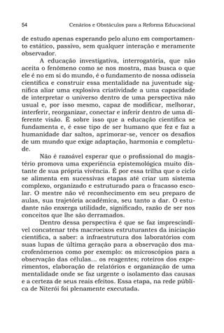 54              Cenários e Obstáculos para a Reforma Educacional

de estudo apenas esperando pelo aluno em comportamen-
to estático, passivo, sem qualquer interação e meramente
observador.
       A educação investigativa, interrogatória, que não
aceita o fenômeno como se nos mostra, mas busca o que
ele é no em si do mundo, é o fundamento de nossa odisseia
científica e construir essa mentalidade na juventude sig-
nifica aliar uma explosiva criatividade a uma capacidade
de interpretar o universo dentro de uma perspectiva não
usual e, por isso mesmo, capaz de modificar, melhorar,
interferir, reorganizar, conectar e inferir dentro de uma di-
ferente visão. É sobre isso que a educação científica se
fundamenta e, é esse tipo de ser humano que fez e faz a
humanidade dar saltos, aprimorar-se, vencer os desafios
de um mundo que exige adaptação, harmonia e completu-
de.
       Não é razoável esperar que o profissional do magis-
tério promova uma experiência epistemológica muito dis-
tante de sua própria vivência. É por essa trilha que o ciclo
se alimenta em sucessivas etapas até criar um sistema
complexo, organizado e estruturado para o fracasso esco-
lar. O mestre não vê reconhecimento em seu preparo de
aulas, sua trajetória acadêmica, seu tanto a dar. O estu-
dante não enxerga utilidade, significado, razão de ser nos
conceitos que lhe são derramados.
       Dentro dessa perspectiva é que se faz imprescindí-
vel concatenar três macroeixos estruturantes da iniciação
científica, a saber: a infraestrutura dos laboratórios com
suas lupas de última geração para a observação dos ma-
crofenômenos como por exemplo: os microscópios para a
observação das células... os reagentes; roteiros dos expe-
rimentos, elaboração de relatórios e organização de uma
mentalidade onde se faz urgente o isolamento das causas
e a certeza de seus reais efeitos. Essa etapa, na rede públi-
ca de Niterói foi plenamente executada.
 