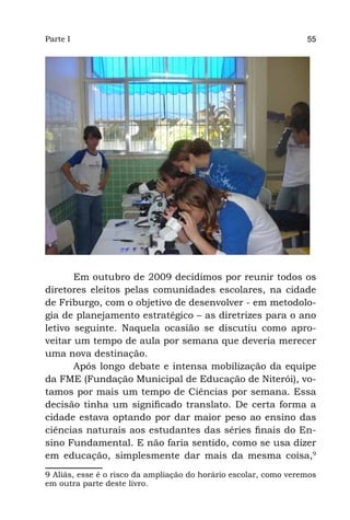 Parte I                                                           55




       Em outubro de 2009 decidimos por reunir todos os
diretores eleitos pelas comunidades escolares, na cidade
de Friburgo, com o objetivo de desenvolver - em metodolo-
gia de planejamento estratégico – as diretrizes para o ano
letivo seguinte. Naquela ocasião se discutiu como apro-
veitar um tempo de aula por semana que deveria merecer
uma nova destinação.
       Após longo debate e intensa mobilização da equipe
da FME (Fundação Municipal de Educação de Niterói), vo-
tamos por mais um tempo de Ciências por semana. Essa
decisão tinha um significado translato. De certa forma a
cidade estava optando por dar maior peso ao ensino das
ciências naturais aos estudantes das séries finais do En-
sino Fundamental. E não faria sentido, como se usa dizer
em educação, simplesmente dar mais da mesma coisa,9
9 Aliás, esse é o risco da ampliação do horário escolar, como veremos
em outra parte deste livro.
 