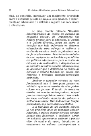 56              Cenários e Obstáculos para a Reforma Educacional

mas, ao contrário, introduzir um movimento articulado
entre a atividade de sala de aula, o livro didático, o experi-
mento no laboratório e a reflexão e registro das conclusões
e inferências.

                     O mais recente relatório “Desafios
               contemporâneos do ensino de ciências na
               educação básica”, da Organização das
               Nações Unidas para a Educação, a Ciência
               e a Cultura (Unesco), lança luz sobre os
               desafios que hoje enfrentam os sistemas
               educacionais para reforçar e melhorar o
               ensino de ciências desde os primeiros anos
               de formação escolar. Resultado do trabalho
               de uma equipe internacional de especialistas
               em políticas educacionais para o ensino de
               ciências e de matemática, o diagnóstico vai
               ao encontro de outros estudos internacionais,
               ao assinalar que a deficiência no ensino de
               ciências é desafio também em países com
               recursos e produção científico-tecnológica
               avançada.
                     Ensinar e aprender ciências no nível
               fundamental não é luxo para poucos ou
               iniciativa que só as escolas de elite podem
               colocar em prática. É tarefa de todas as
               escolas no mundo contemporâneo, o qual
               precisa resolver problemas como conservação
               do meio ambiente, redução da pobreza e
               melhoria da saúde. Para todas essas tarefas
               primordiais, são necessários cientistas.
                     E a formação de um cientista começa
               já nos primeiros anos de formação escolar.
               Ademais, é preciso ensinar ciências também
               porque elas favorecem a equidade, abrem
               um universo apaixonante, ensinam a pensar
               além do aqui e do agora, introduzem os
               estudantes na cultura contemporânea e
 
