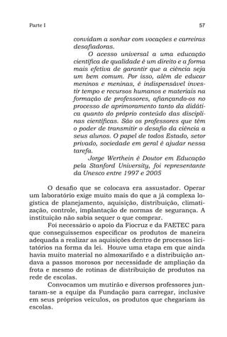 Parte I                                                  57

              convidam a sonhar com vocações e carreiras
              desafiadoras.
                    O acesso universal a uma educação
              científica de qualidade é um direito e a forma
              mais efetiva de garantir que a ciência seja
              um bem comum. Por isso, além de educar
              meninos e meninas, é indispensável inves-
              tir tempo e recursos humanos e materiais na
              formação de professores, afiançando-os no
              processo de aprimoramento tanto da didáti-
              ca quanto do próprio conteúdo das discipli-
              nas científicas. São os professores que têm
              o poder de transmitir o desafio da ciência a
              seus alunos. O papel de todos Estado, setor
              privado, sociedade em geral é ajudar nessa
              tarefa.
                    Jorge Werthein é Doutor em Educação
              pela Stanford University, foi representante
              da Unesco entre 1997 e 2005

       O desafio que se colocava era assustador. Operar
um laboratório exige muito mais do que a já complexa lo-
gística de planejamento, aquisição, distribuição, climati-
zação, controle, implantação de normas de segurança. A
instituição não sabia sequer o que comprar.
       Foi necessário o apoio da Fiocruz e da FAETEC para
que conseguíssemos especificar os produtos de maneira
adequada a realizar as aquisições dentro de processos lici-
tatórios na forma da lei. Houve uma etapa em que ainda
havia muito material no almoxarifado e a distribuição an-
dava a passos morosos por necessidade de ampliação da
frota e mesmo de rotinas de distribuição de produtos na
rede de escolas.
       Convocamos um mutirão e diversos professores jun-
taram-se a equipe da Fundação para carregar, inclusive
em seus próprios veículos, os produtos que chegariam às
escolas.
 