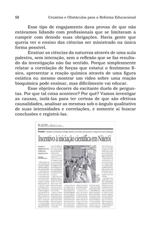 58              Cenários e Obstáculos para a Reforma Educacional

       Esse tipo de engajamento dava provas de que não
estávamos lidando com profissionais que se limitavam a
cumprir com denodo suas obrigações. Havia gente que
queria ver o ensino das ciências ser ministrado na única
forma possível.
       Ensinar as ciências da natureza através de uma aula
palestra, sem interação, sem a reflexão que se faz resulta-
do da investigação não faz sentido. Porque simplesmente
relatar a correlação de forças que estatui o fenômeno fí-
sico, apresentar a reação química através de uma figura
estática ou mesmo mostrar um vídeo sobre uma reação
bioquímica pode ensinar, mas dificilmente vai educar.
       Esse objetivo decorre do excitante duelo de pergun-
tas. Por que tal coisa acontece? Por quê? Vamos investigar
as causas, isolá-las para ter certeza de que são efetivas
causalidades, analisar as mesmas sob o ângulo qualitativo
de suas intensidades e correlações, e somente aí buscar
conclusões e registrá-las.
 