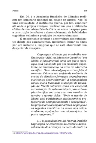 Parte I                                                       59

       Em 2011 a Academia Brasileira de Ciências reali-
zou um seminário nacional na cidade de Niterói. Não foi
uma casualidade. A instituição queria, por fim, conhecer
até onde o projeto avançou, verificar em loco a utilização
efetiva de um laboratório de Ciências como o espaço para
a construção de saberes e desenvolvimento da habilidades
cognitivas voltadas a produção de jovens cientistas.
       É emocionante verificar a desenvoltura dos estudan-
tes diante dos equipamentos. Irresistível fechar os olhos
por um instante e imaginar que se está observando um
despertar de vocações.

                      Grynszpan afirmou que o trabalho rea-
                lizado pelo “ABC na Educação Científica” em
                Niterói é fundamental, uma vez que o muni-
                cípio está passando por um momento impor-
                tante de investimento na área de educação
                científica. “Isso não é algo que vai ser feito, é
                concreto. Criamos um projeto de melhoria do
                ensino de ciências e formação de professores
                que vem se desenvolvendo”. A pesquisadora
                contou que a Fundação Municipal de Educa-
                ção de Niterói entendeu como era essencial
                a construção de salas-ambiente para educa-
                ção científica em cada uma das escolas de
                terceiro e quarto ciclos. “Toda a gestão de
                Niterói está participando, assim como os pro-
                fessores de acompanhamento e os regentes”. 
                Os professores acompanhadores de projeto e
                os regentes ministram as aulas nas salas-
                -ambiente, equipadas com microscópios, lu-
                pas e reagentes.10

                     (...) a pesquisadora da Fiocruz Danielle
                Grynszpan se emocionou ao contar o desen-
                volvimento das crianças menores durante as

10 http://www.ioc.fiocruz.br/abcnaciencia/html/word/
 