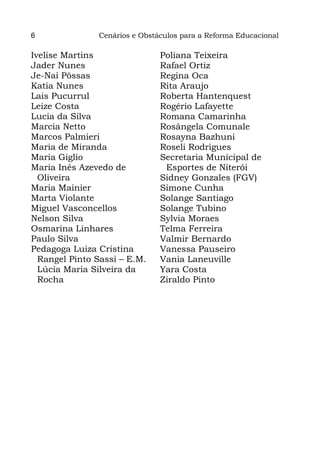6              Cenários e Obstáculos para a Reforma Educacional

Ivelise Martins                Poliana Teixeira
Jader Nunes                    Rafael Ortiz
Je-Nai Pôssas                  Regina Oca
Katia Nunes                    Rita Araujo
Lais Pucurrul                  Roberta Hantenquest
Leize Costa                    Rogério Lafayette
Lucia da Silva                 Romana Camarinha
Marcia Netto                   Rosângela Comunale
Marcos Palmieri                Rosayna Bazhuni
Maria de Miranda               Roseli Rodrigues
Maria Giglio                   Secretaria Municipal de
Maria Inês Azevedo de           Esportes de Niterói
  Oliveira                     Sidney Gonzales (FGV)
Maria Mainier                  Simone Cunha
Marta Violante                 Solange Santiago
Miguel Vasconcellos            Solange Tubino
Nelson Silva                   Sylvia Moraes
Osmarina Linhares              Telma Ferreira
Paulo Silva                    Valmir Bernardo
Pedagoga Luiza Cristina        Vanessa Pauseiro
  Rangel Pinto Sassi – E.M.    Vania Laneuville
  Lúcia Maria Silveira da      Yara Costa
  Rocha                        Ziraldo Pinto
 