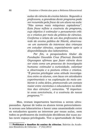 60               Cenários e Obstáculos para a Reforma Educacional

                aulas de ciência do ensino básico. Segundo a
                professora, a grandeza deste programa pode
                ser resumida pela frase de um aluno na aula:
                “Não somos mais máquinas copiadoras”.
                Esta frase reflete a essência do programa,
                cujo objetivo é estimular o pensamento críti-
                co e criativo por meio da prática de ciências.
                Conforme o relato de um dos professores da
                rede de ensino público de Niterói, observou-
                -se um aumento do interesse das crianças
                em estudar ciências, especialmente após a
                disponibilização dos laboratórios.
                      Por fim, a pesquisadora titular da
                Fundação Oswaldo Cruz (Fiocruz) Danielle
                Grynszpan afirmou que fazer ciência deve
                ser visto como um processo de investigação
                humana: estimular a curiosidade, valorizar
                a observação e a postura crítica e criativa.
                “É preciso privilegiar uma atitude investiga-
                tiva entre os alunos, com base em atividades
                experimentais e na exploração do meio am-
                biente à volta deles, promovendo um contato
                maior entre cientistas e educadores na didá-
                tica das ciências”, comentou. “É importan-
                te essa convivência, é a essência do nosso
                programa.”11

      Mas, restam importantes barreiras a serem ultra-
passadas. Apesar de todos os alunos terem potencialmen-
te acesso aos laboratórios e haver uma unanimidade entre
os estudantes quanto ao interesse por essas aulas, nem
todos os professores da instituição decidiram dar suas au-
las neste espaço privilegiado. Tive a oportunidade de falar

11 Problemas e desafios do ensino de ciências. Boletim da Acade-
mia Brasileira de Ciências - 1º/02/2012
 