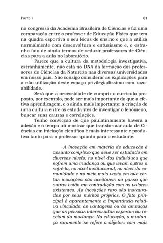 Parte I                                                     61

no congresso da Academia Brasileira de Ciências e fiz uma
comparação entre o professor de Educação Física que tem
na quadra esportiva o seu lócus de ensino e que a utiliza
normalmente com desenvoltura e entusiasmo e, o estra-
nho fato de ainda termos de seduzir professores de Ciên-
cias para a aula no laboratório.
       Parece que a cultura da metodologia investigativa,
estranhamente, não está no DNA da formação dos profes-
sores de Ciências da Natureza nas diversas universidades
em nosso país. Não consigo considerar as explicações para
a não utilização deste espaço privilegiadíssimo com razo-
abilidade.
       Será que a necessidade de cumprir o currículo pro-
posto, por exemplo, pode ser mais importante do que a efe-
tiva aprendizagem, e o ainda mais importante: a criação de
uma cultura entre os estudantes de investigar o fenômeno,
buscar suas causas e correlações.
       Tenho convicção de que paulatinamente haverá a
adesão e o tempo irá mostrar que transformar aula de Ci-
ências em iniciação científica é mais interessante e produ-
tivo tanto para o professor quanto para o estudante.

                   A inovação em matéria de educação é
              assunto complexo que deve ser estudado em
              diversos níveis: no nível dos indivíduos que
              sofrem uma mudança ou que levam outros a
              sofrê-la, no nível institucional, no nível da co-
              munidade e no meio mais vasto em que cer-
              tas inovações são aceitáveis ao passo que
              outras estão em contradição com os valores
              existentes. As inovações raro são instaura-
              das por seus méritos próprios. O fato prin-
              cipal é aparentemente a importância relati-
              va vinculada às vantagens ou às ameaças
              que as pessoas interessadas esperam ou re-
              ceiam da mudança. Na educação, a mudan-
              ça raramente se refere a objetos; com mais
 