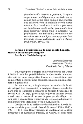 62              Cenários e Obstáculos para a Reforma Educacional

               frequência diz respeito a pessoas, às quais
               se pede que modifiquem seu modo de ver as
               coisas bem como seus hábitos nas relações
               que entretêm com as crianças e com outros
               adultos. Essa mudança é muito vagarosa e,
               se insistirmos muito nela, geralmente isso
               fará aumentar ainda mais a oposição. Os
               professores, em particular, inclinam-se por
               resistir a toda e qualquer mudança que lhes
               tire parte de sua autoridade sobre a classe.
               (Huberman. 1973:114).


     Porque o Brasil precisa de uma escola honesta.
Horário ou Educação Integral?
     Escola de Horário Integral

                                          Laurinda Barbosa
                                         Assessora Técnica
                                     Fundação Darcy Ribeiro

       Educação para o projeto político defendido por Darcy
Ribeiro é uma das possibilidades de alcance da democra-
cia, não de uma perspectiva formal e economicista, mas
com sentido de forjar uma sociedade mais justa, mais fra-
terna e igualitária.
       Por esta razão, a implantação de escolas de horá-
rio integral tem como objetivo precípuo oferecer condições
para que as camadas populares se tornem brasileiras do
século XXI. Ou seja, que crianças e jovens tenham acesso
a todo acervo cultural necessário para se identificar com
seu país e para utilizar e usufruir da tecnologia disponível,
sem perder sua identidade com a cultura local.
       O objetivo da experiência educacional no Rio de Ja-
neiro nos dois governos de Leonel Brizola (1983 – 1986 e
1991 – 1994), com Darcy Ribeiro, ao implantar os Centros
Integrados de Educação Pública, os CIEPs, foi criar uma
 