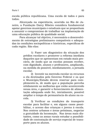 Parte I                                                   63

escola pública republicana. Uma escola de todos e para
todos.
      Alicerçada na experiência, ocorrida no Rio de Ja-
neiro, a Fundação Darcy Ribeiro considera fundamental
apoiar governos municipais e estaduais que se proponham
a assumir o compromisso de trabalhar na implantação de
uma educação pública de qualidade social.
      Para alcançar tal objetivo, é necessário o desenvolvi-
mento de estratégias preliminares compatíveis e adequa-
das às condições sociopolíticas e históricas, específicas de
cada região. São elas:

                 1)	 Fazer um diagnóstico da situação dos
          prédios escolares e promover a reforma imediata
          daqueles que se apresentam em estado mais pre-
          cário, de modo que as escolas possam receber,
          com dignidade, alunos e professores, ampliando,
          na medida do possível, imediatamente, a jornada
          escolar.
                 2)	 Investir na merenda escolar os recursos
          a ela destinados pelo Governo Federal e os que
          o Município/Estado devem reservar para com-
          plementá-la, de modo que a população perceba
          nitidamente as melhorias que estão acontecendo
          nessa área, e garantir o fornecimento de alimen-
          tação adequada onde for, inicialmente, possível
          ampliar o tempo de permanência do aluno na es-
          cola.
                 3)	 Verificar as condições do transporte
          escolar para facilitar e, em alguns casos possi-
          bilitar, o acesso das crianças e jovens à escola.
          Nos centros urbanos e áreas próximas, negociar
          a gratuidade da locomoção. Nas áreas mais dis-
          tantes, como as zonas rurais estudar a possibili-
          dade de contratação de serviço especial de trans-
          porte para os alunos.
 