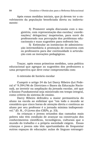 64             Cenários e Obstáculos para a Reforma Educacional

      Após essas medidas iniciais, que já devem ter o en-
volvimento da população beneficiada direta ou indireta-
mente:

                4)	 Promover ampla discussão com o ma-
         gistério, com representação das escolas/ coorde-
         nações/ delegacias/ inspetorias, para ouvir do
         professorado sua percepção dos problemas edu-
         cacionais e suas sugestões para enfrentá-los.
                5)	 Estimular as instâncias de administra-
         ção intermediária à promoção de encontros com
         os professores para dar continuidade à articula-
         ção com as inovações pedagógicas.


     Traçar, após essas primeiras medidas, uma política
educacional que agregue as sugestões dos professores a
uma perspectiva que deve estar comprometida com:

      A extensão de horário escolar

       Cumprir o artigo 34 da Lei Darcy Ribeiro (Lei Fede-
ral nº 9.394/96 de Diretrizes e Bases da Educação Nacio-
nal), ao investir na ampliação da jornada escolar, até que
o Ensino Fundamental seja ministrado em tempo integral,
como critério do sistema de ensino.
       Darcy Ribeiro defendeu a maior permanência do
aluno na escola ao enfatizar que “em todo o mundo se
considera que cinco horas de atenção direta e contínua ao
aluno por seu professor é a jornada mínima indispensá-
vel.” (D. R., O Livros dos CIEPs, p. 33).
       As crianças e jovens oriundos das camadas mais
pobres não têm condição de avançar na construção dos
conhecimentos científicos, tecnológicos, culturais que o
mundo do trabalho e a própria sociedade exigem. Essas
crianças e jovens não têm oportunidades de frequentar
outros espaços de educação: aulas de línguas estrangei-
 