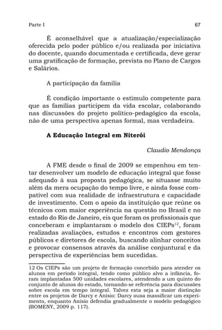 Parte I                                                           67

      É aconselhável que a atualização/especialização
oferecida pelo poder público e/ou realizada por iniciativa
do docente, quando documentada e certificada, deve gerar
uma gratificação de formação, prevista no Plano de Cargos
e Salários.

          A participação da família

     É condição importante o estímulo competente para
que as famílias participem da vida escolar, colaborando
nas discussões do projeto político-pedagógico da escola,
não de uma perspectiva apenas formal, mas verdadeira.

          A Educação Integral em Niterói

                                               Claudio Mendonça

       A FME desde o final de 2009 se empenhou em ten-
tar desenvolver um modelo de educação integral que fosse
adequado à sua proposta pedagógica, se situasse muito
além da mera ocupação do tempo livre, e ainda fosse com-
patível com sua realidade de infraestrutura e capacidade
de investimento. Com o apoio da instituição que reúne os
técnicos com maior experiência na questão no Brasil e no
estado do Rio de Janeiro, eis que foram os profissionais que
conceberam e implantaram o modelo dos CIEPs12, foram
realizadas avaliações, estudos e encontros com gestores
públicos e diretores de escola, buscando alinhar conceitos
e provocar consensos através da análise conjuntural e da
perspectiva de experiências bem sucedidas.

12 Os CIEPs são um projeto de formação concebido para atender os
alunos em período integral, tendo como público alvo a infância, fo-
ram implantadas 500 unidades escolares, atendendo a um quinto do
conjunto de alunos do estado, tornando-se referência para discussões
sobre escola em tempo integral. Talvez esta seja a maior distinção
entre os projetos de Darcy e Anísio: Darcy ousa massificar um experi-
mento, enquanto Anísio defendia gradualmente o modelo pedagógico
(BOMENY, 2009 p. 117).
 