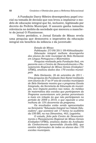 68              Cenários e Obstáculos para a Reforma Educacional

       A Fundação Darcy Ribeiro desempenhou papel cru-
cial na tomada de decisão que nos levou a implantar o mo-
delo de educação integral que foi, inclusive, legitimado por
decreto do Prefeito Municipal. O assunto ganha tamanha
relevância no âmbito da sociedade que mereceu a manche-
te do jornal O Fluminense.
       Outro periódico, o Jornal Estado de Minas revela
uma pesquisa que demonstra o imperativo da educação
integral em benefício da infância e da juventude:

                    Estado de Minas
                    Publicação: 27/09/2011 09:40Atualização:
                    Educação integral melhora desempenho
              dos alunos da rede municipal de Belo Horizonte
              em Língua Portuguesa e Matemática
                    Pesquisa realizada pela Fundação Itaú, em
              parceria com o Centro de Desenvolvimento e Pla-
              nejamento Regional de Minas Gerais (Cedeplar/
              UFMG), analisou dados das 170 escolas munici-
              pais
                    Belo Horizonte, 26 de setembro de 2011 -
              Uma pesquisa da Fundação Itaú Social realizada
              com alunos do 3º ao 9º ano de escolas municipais
              de Belo Horizonte mostra que o programa Escola
              Integrada, da Secretaria de Educação do municí-
              pio, teve impacto positivo nas notas. As médias
              de matemática das escolas que participaram do
              Programa aumentaram seis pontos percentuais
              a mais em relação às que não participaram no
              período de 2008 a 2010, o que equivale a uma
              melhora de 15% decorrente do programa.
                    Os resultados estão sendo apresentados
              no Seminário “Educação Integral na Cidade Edu-
              cadora”, que acontece até 17 horas no auditório
              da UNI-BH, na rua Dimantina, 463, Lagoinha.
                    O estudo, feito pelo Centro de Desenvolvi-
              mento e Planejamento Regional de Minas Gerais
              (Cedeplar/UFMG), analisou dados da Avaliação
              do Conhecimento Apreendido (Avalia-BH), que
              contém informações de todos os alunos das 170
              escolas municipais.
 